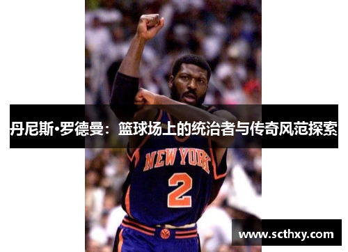 丹尼斯·罗德曼:篮球场上的统治者与传奇风范探索 丹尼斯·罗德曼:篮球场上的统治者与传奇风范探索