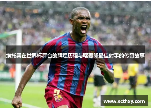 埃托奥在世界杯舞台的辉煌历程与喀麦隆最佳射手的传奇故事
