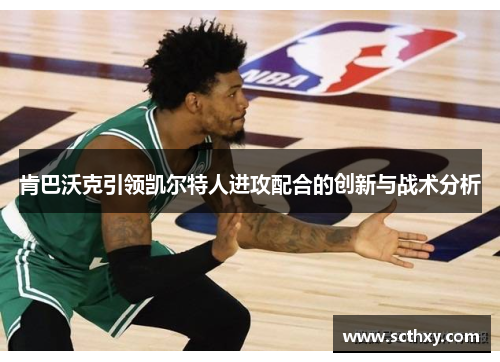 肯巴沃克引领凯尔特人进攻配合的创新与战术分析 肯巴沃克引领凯尔特人进攻配合的创新与战术分析