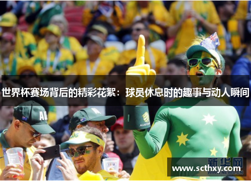 世界杯赛场背后的精彩花絮:球员休息时的趣事与动人瞬间 世界杯赛场背后的精彩花絮:球员休息时的趣事与动人瞬间