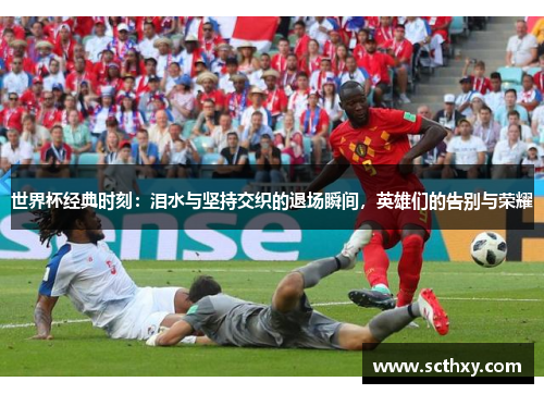 世界杯经典时刻:泪水与坚持交织的退场瞬间,英雄们的告别与荣耀 世界杯经典时刻:泪水与坚持交织的退场瞬间,英雄们的告别与荣耀
