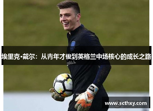 埃里克·戴尔:从青年才俊到英格兰中场核心的成长之路 埃里克·戴尔:从青年才俊到英格兰中场核心的成长之路