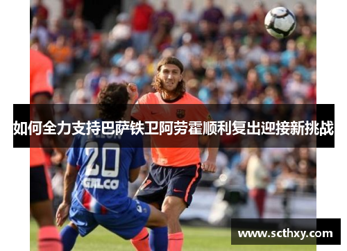 如何全力支持巴萨铁卫阿劳霍顺利复出迎接新挑战
