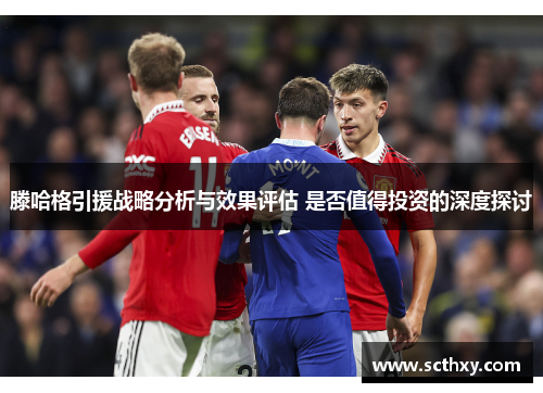 滕哈格引援战略分析与效果评估 是否值得投资的深度探讨