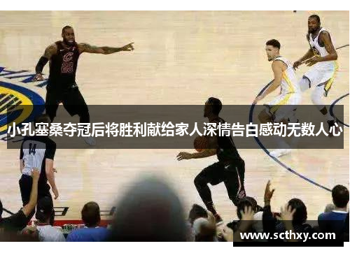 小孔塞桑夺冠后将胜利献给家人深情告白感动无数人心